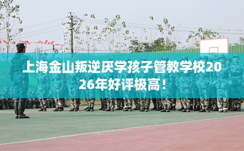 上海金山叛逆厌学孩子管教学校2026年好评极高！