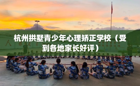 杭州拱墅青少年心理矫正学校（受到各地家长好评）