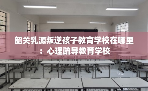 韶关乳源叛逆孩子教育学校在哪里：心理疏导教育学校