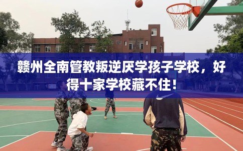 赣州全南管教叛逆厌学孩子学校，好得十家学校藏不住！