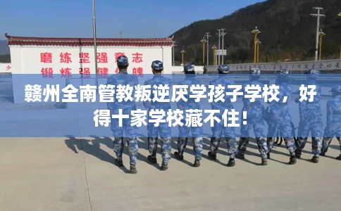赣州全南管教叛逆厌学孩子学校，好得十家学校藏不住！