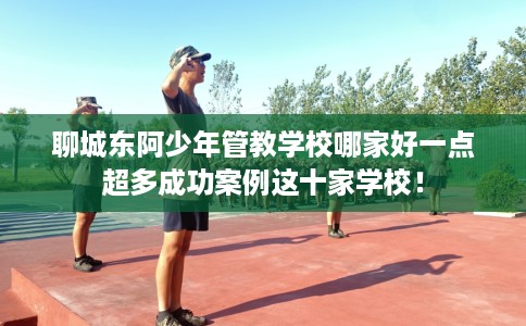 聊城东阿少年管教学校哪家好一点超多成功案例这十家学校！