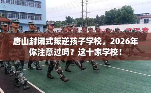 唐山封闭式叛逆孩子学校，2026年你注意过吗？这十家学校！