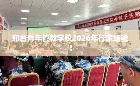 邢台青年管教学校2026年行家经验！