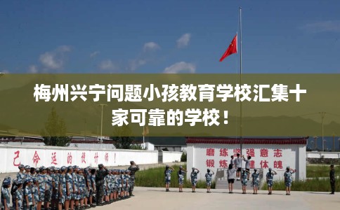 梅州兴宁问题小孩教育学校汇集十家可靠的学校！