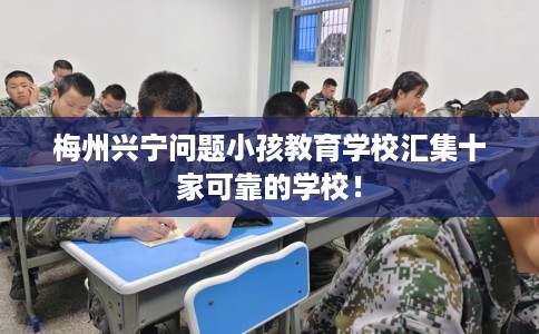 梅州兴宁问题小孩教育学校汇集十家可靠的学校！