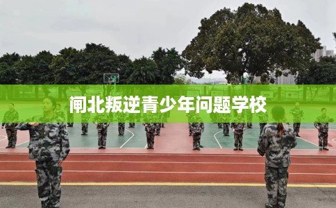 闸北叛逆青少年问题学校 闸北叛逆青少年问题学校