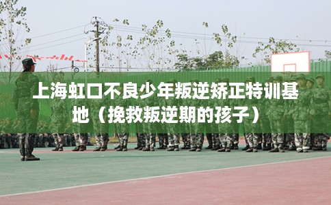 上海虹口不良少年叛逆矫正特训基地（挽救叛逆期的孩子）