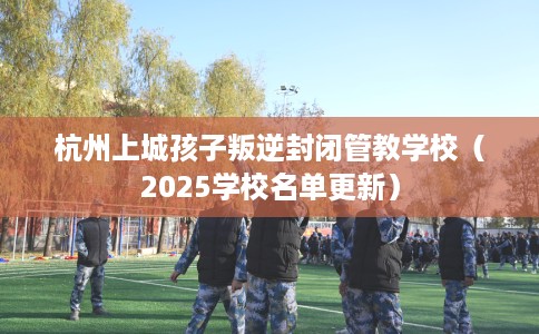 杭州上城孩子叛逆封闭管教学校（2025学校名单更新）