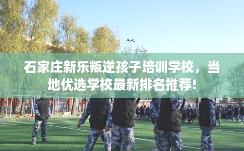 石家庄新乐叛逆孩子培训学校，当地优选学校最新排名推荐!