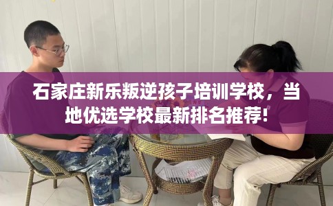 石家庄新乐叛逆孩子培训学校，当地优选学校最新排名推荐!