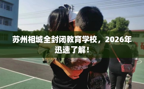 苏州相城全封闭教育学校，2026年迅速了解！