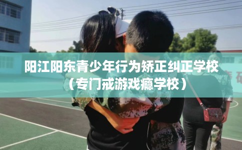 阳江阳东青少年行为矫正纠正学校（专门戒游戏瘾学校）