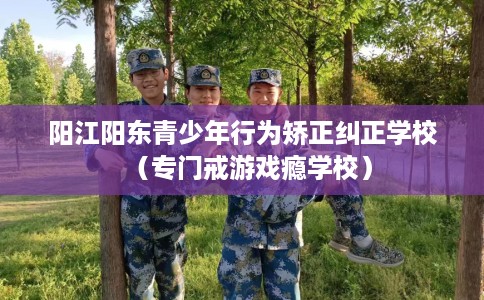 阳江阳东青少年行为矫正纠正学校（专门戒游戏瘾学校）