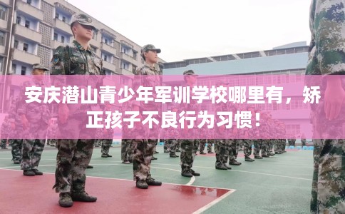 安庆潜山青少年军训学校哪里有,矫正孩子不良行为习惯! 安庆潜山青少年军训学校哪里有,矫正孩子不良行为习惯!