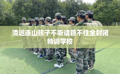 清远连山孩子不听话管不住全封闭特训学校