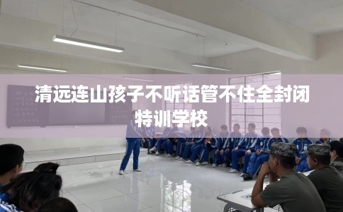 清远连山孩子不听话管不住全封闭特训学校
