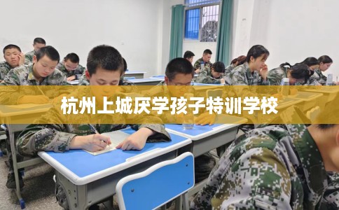 杭州上城厌学孩子特训学校 杭州上城厌学孩子特训学校