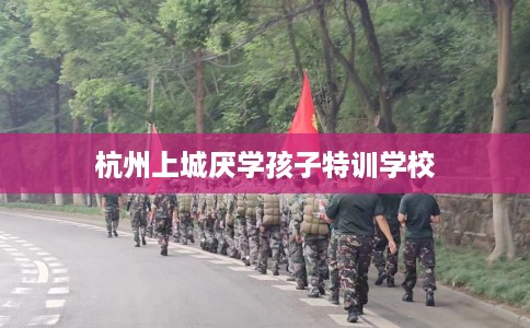 杭州上城厌学孩子特训学校 杭州上城厌学孩子特训学校