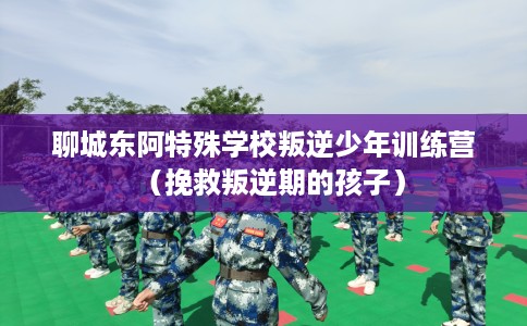 聊城东阿特殊学校叛逆少年训练营（挽救叛逆期的孩子）