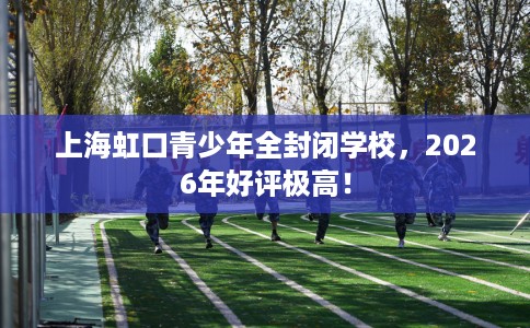 上海虹口青少年全封闭学校，2026年好评极高！