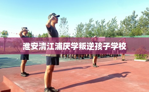 淮安清江浦厌学叛逆孩子学校