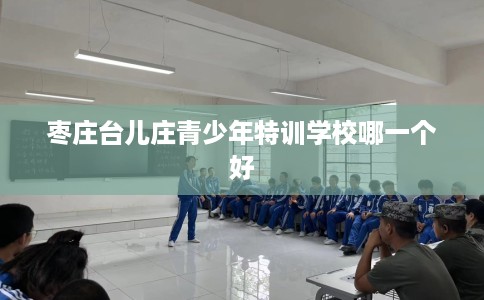 枣庄台儿庄青少年特训学校哪一个好 枣庄台儿庄青少年特训学校哪一个好