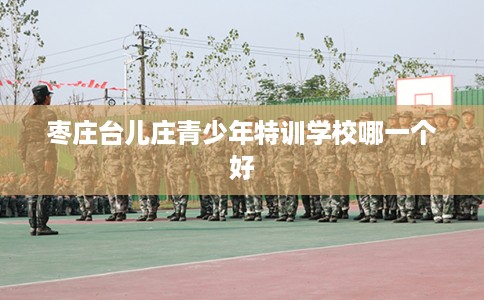 枣庄台儿庄青少年特训学校哪一个好 枣庄台儿庄青少年特训学校哪一个好