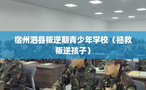 宿州泗县叛逆期青少年学校（拯救叛逆孩子）