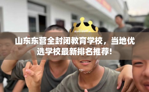 山东东营全封闭教育学校，当地优选学校最新排名推荐!