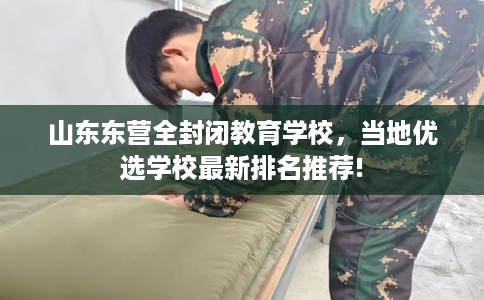 山东东营全封闭教育学校，当地优选学校最新排名推荐!