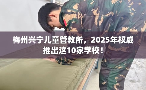 梅州兴宁儿童管教所，2025年权威推出这10家学校！