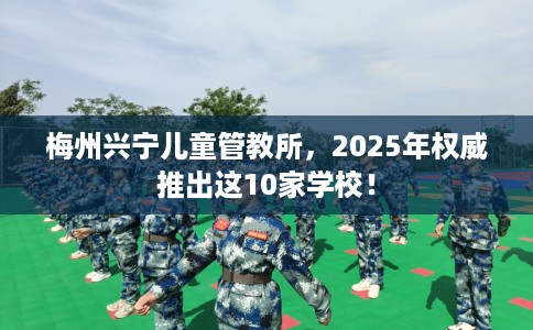 梅州兴宁儿童管教所，2025年权威推出这10家学校！
