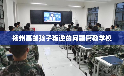 扬州高邮孩子叛逆的问题管教学校