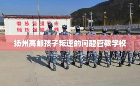 扬州高邮孩子叛逆的问题管教学校