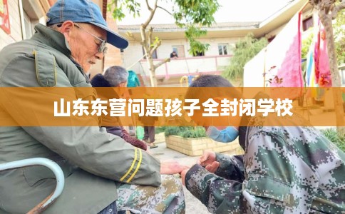 山东东营问题孩子全封闭学校 山东东营问题孩子全封闭学校
