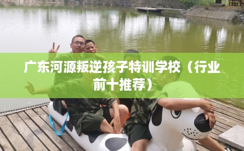 广东河源叛逆孩子特训学校（行业前十推荐）
