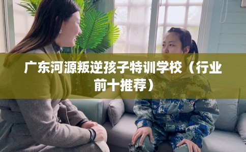 广东河源叛逆孩子特训学校（行业前十推荐）