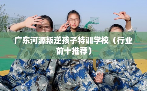 广东河源叛逆孩子特训学校（行业前十推荐）