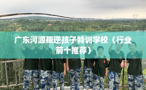 广东河源叛逆孩子特训学校（行业前十推荐）