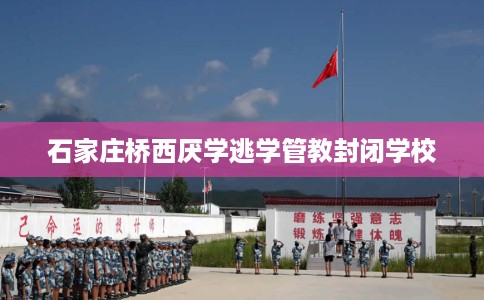 石家庄桥西厌学逃学管教封闭学校
