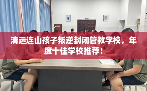 清远连山孩子叛逆封闭管教学校，年度十佳学校推荐！
