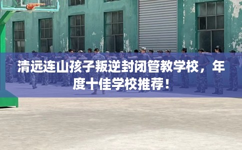 清远连山孩子叛逆封闭管教学校，年度十佳学校推荐！