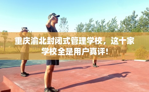 重庆渝北封闭式管理学校，这十家学校全是用户真评!