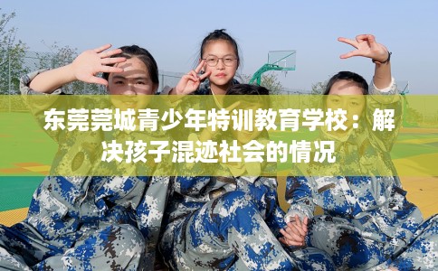 东莞莞城青少年特训教育学校：解决孩子混迹社会的情况