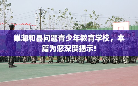 巢湖和县问题青少年教育学校，本篇为您深度揭示!