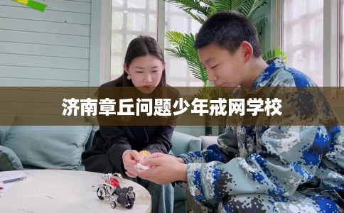 济南章丘问题少年戒网学校