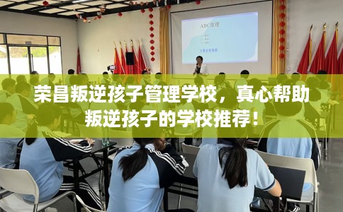 荣昌叛逆孩子管理学校，真心帮助叛逆孩子的学校推荐！