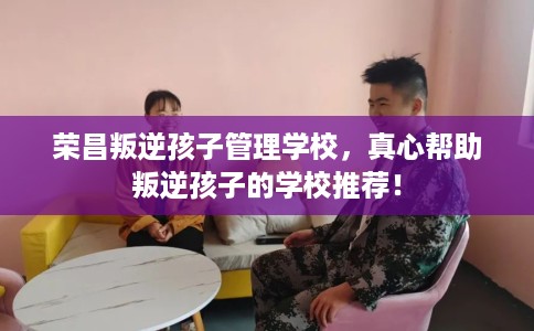 荣昌叛逆孩子管理学校，真心帮助叛逆孩子的学校推荐！