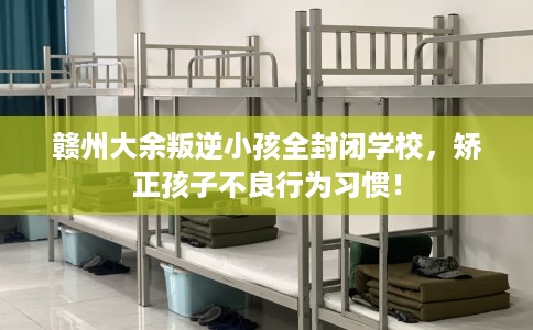 赣州大余叛逆小孩全封闭学校，矫正孩子不良行为习惯！